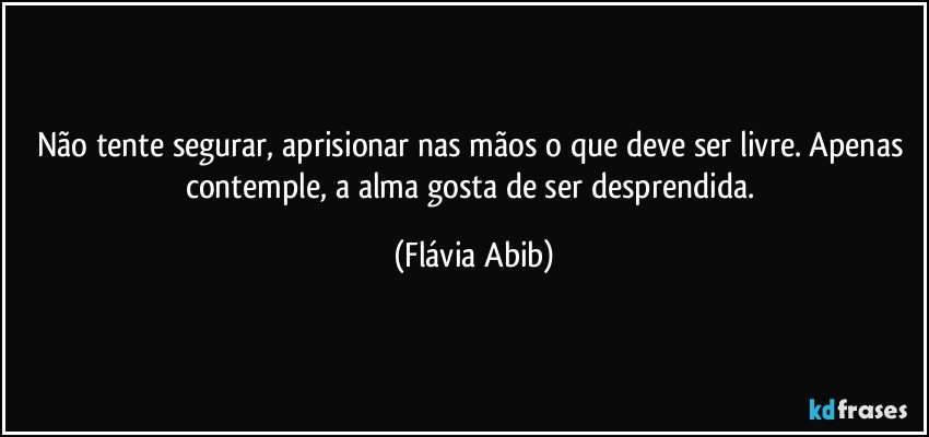 Não tente segurar, aprisionar nas mãos o que deve ser livre. Apenas contemple, a alma gosta de ser desprendida. (Flávia Abib)