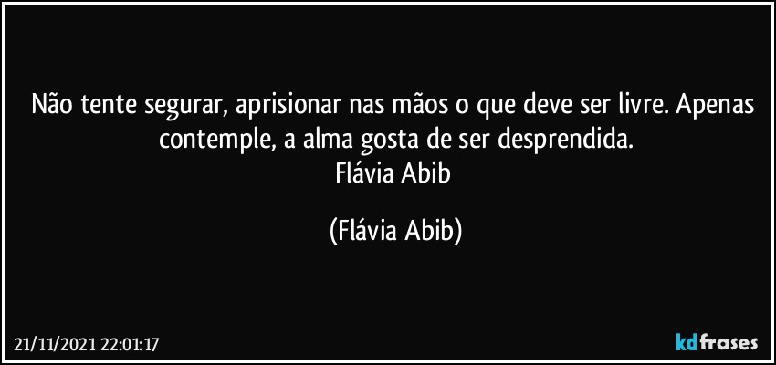 Não tente segurar, aprisionar nas mãos o que deve ser livre. Apenas contemple, a alma gosta de ser desprendida.
Flávia Abib (Flávia Abib)