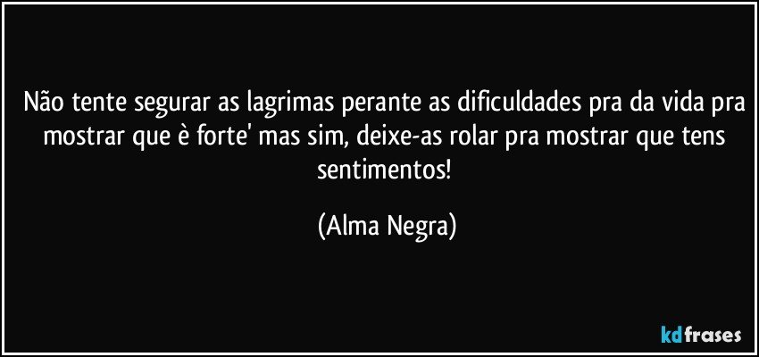 Não tente segurar as lagrimas perante as dificuldades pra da vida pra mostrar que è forte' mas sim, deixe-as rolar pra mostrar que tens sentimentos! (Alma Negra)