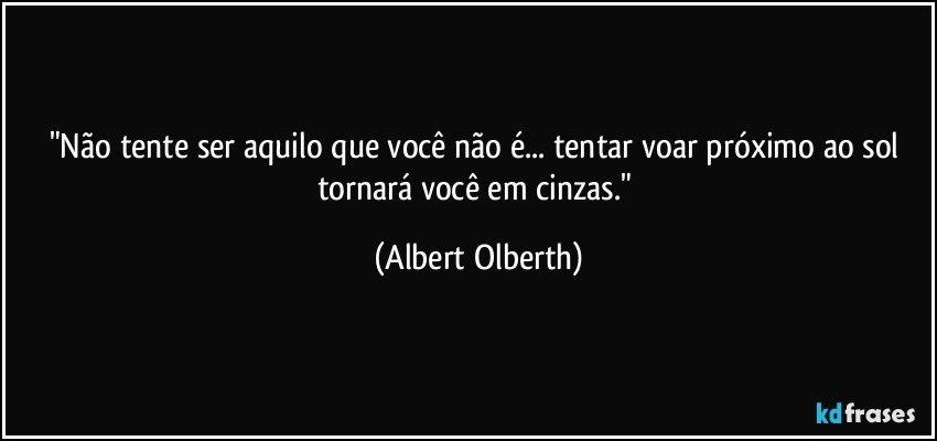"Não tente ser aquilo que você não é... tentar voar próximo ao sol tornará você em cinzas." (Albert Olberth)