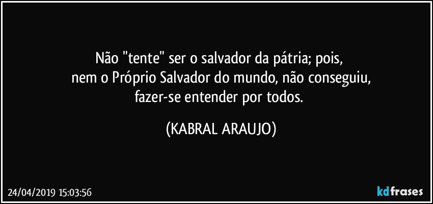 Não "tente" ser o salvador da pátria; pois, 
nem o Próprio Salvador do mundo, não conseguiu,
fazer-se entender por todos. (KABRAL ARAUJO)