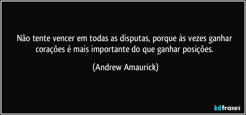 Não tente vencer em todas as disputas, porque às vezes ganhar corações é mais importante do que ganhar posições. (Andrew Amaurick)