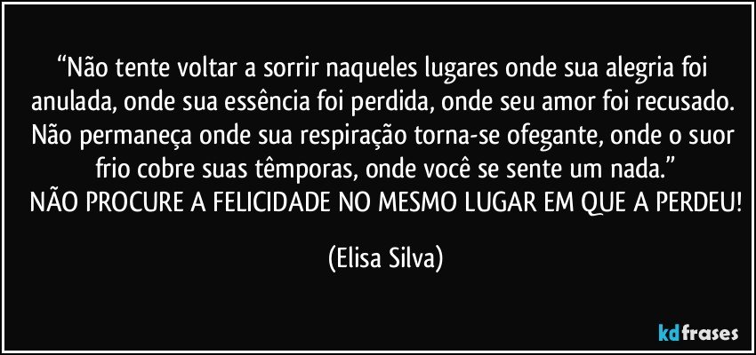 “Não tente voltar a sorrir naqueles lugares onde sua alegria foi anulada, onde sua essência foi perdida, onde seu amor foi recusado. Não permaneça onde sua respiração torna-se ofegante, onde o suor frio cobre suas têmporas, onde você se sente um nada.”
 NÃO PROCURE A FELICIDADE NO MESMO LUGAR EM QUE A PERDEU! (Elisa Silva)