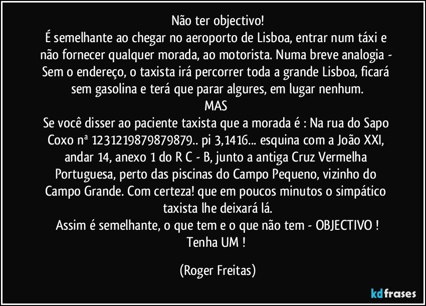 Não ter objectivo!
É semelhante ao chegar no aeroporto de Lisboa, entrar num táxi e não fornecer qualquer morada, ao motorista. Numa breve analogia - Sem o endereço, o taxista  irá percorrer toda a grande Lisboa, ficará sem gasolina e terá que parar algures, em lugar nenhum.
MAS 
Se você disser ao paciente taxista que a morada é : Na rua do Sapo Coxo nª 1231219879879879.. pi 3,1416... esquina com a João XXI, andar 14, anexo 1  do R/C - B, junto a antiga Cruz Vermelha Portuguesa, perto das piscinas do Campo Pequeno, vizinho do Campo Grande. Com certeza! que em poucos minutos o simpático taxista lhe deixará lá.
Assim é semelhante, o que tem e o que não tem - OBJECTIVO !
Tenha UM ! (Roger Freitas)