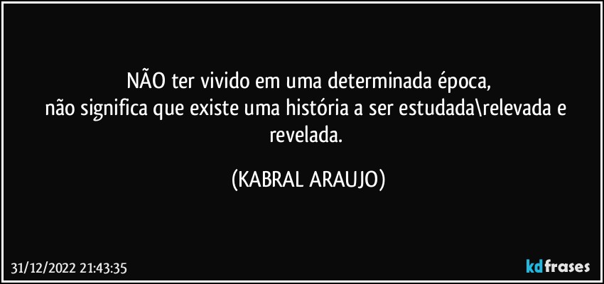 NÃO ter vivido em uma determinada época,
não significa que existe uma história a ser estudada\relevada e revelada. (KABRAL ARAUJO)