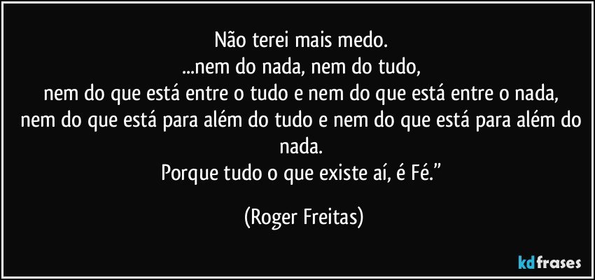 Não terei mais medo. 
...nem do nada, nem do tudo, 
nem do que está entre o tudo e nem do que está entre o nada, 
nem do que está para além do tudo e nem do que está para além do nada. 
Porque tudo o que existe aí, é Fé.” (Roger Freitas)