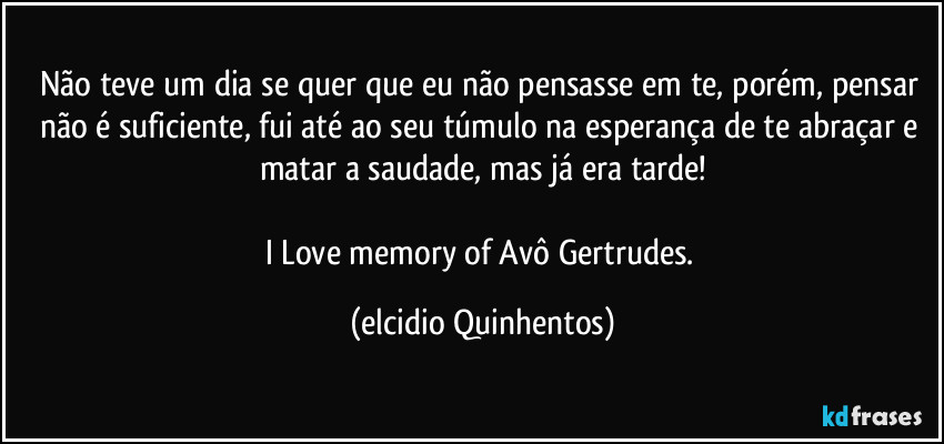 Não teve um dia se quer que eu não pensasse em te, porém, pensar não é suficiente, fui até ao seu túmulo na esperança de te abraçar e matar a saudade, mas já era tarde!

I Love memory of Avô Gertrudes. (Elcidio Quinhentos)