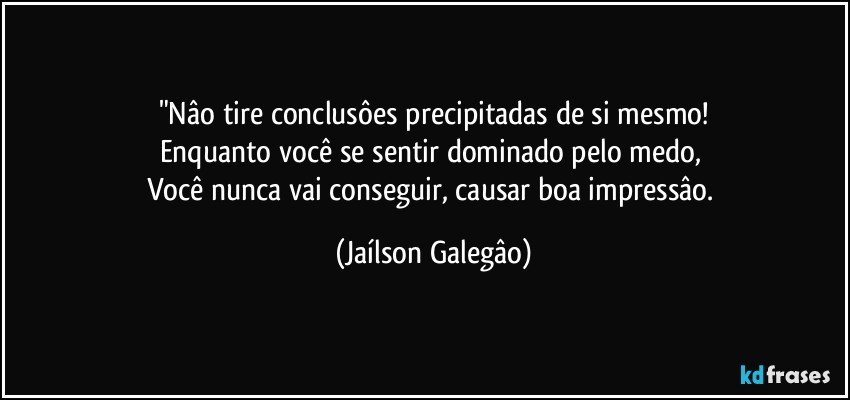 "Nâo tire conclusôes precipitadas de si mesmo!
Enquanto você se sentir dominado pelo medo, 
Você nunca vai conseguir, causar boa impressâo. (Jaílson Galegâo)