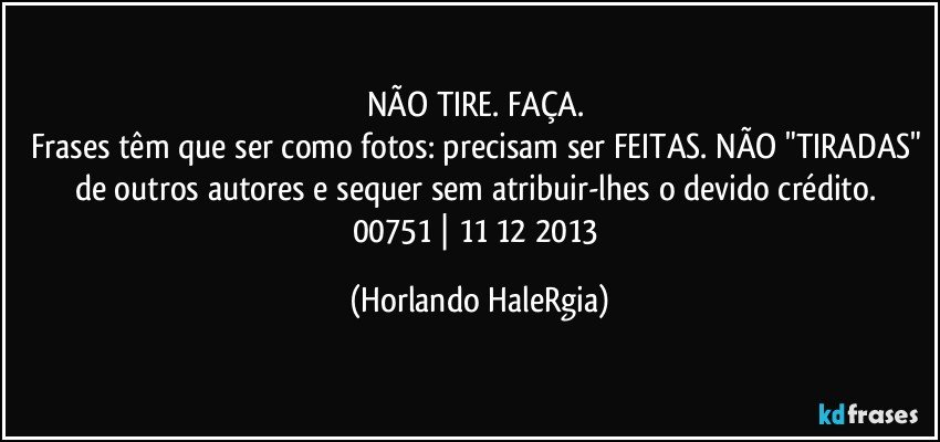 NÃO TIRE. FAÇA. 
Frases têm que ser como fotos: precisam ser FEITAS. NÃO "TIRADAS" de outros autores e sequer sem atribuir-lhes o devido crédito. 
00751 | 11/12/2013 (Horlando HaleRgia)