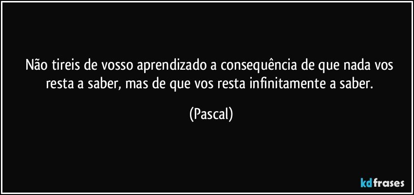 Não tireis de vosso aprendizado a consequência de que nada vos resta a saber, mas de que vos resta infinitamente a saber. (Pascal)