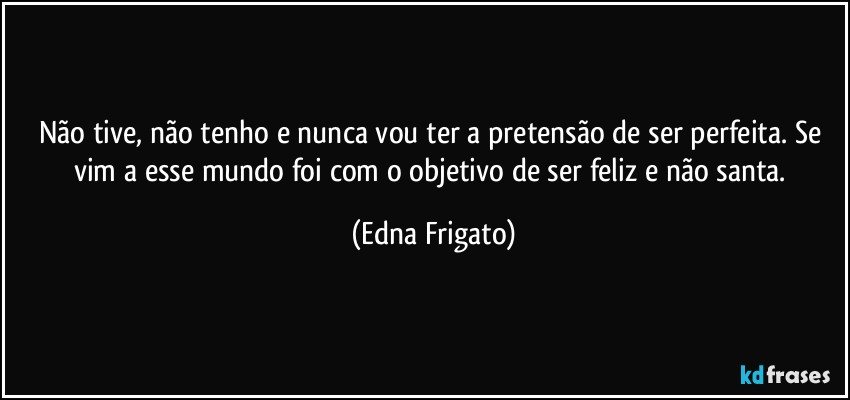 Não tive, não tenho e nunca vou ter a pretensão de ser perfeita. Se vim a esse mundo foi com o objetivo de ser feliz e não santa. (Edna Frigato)