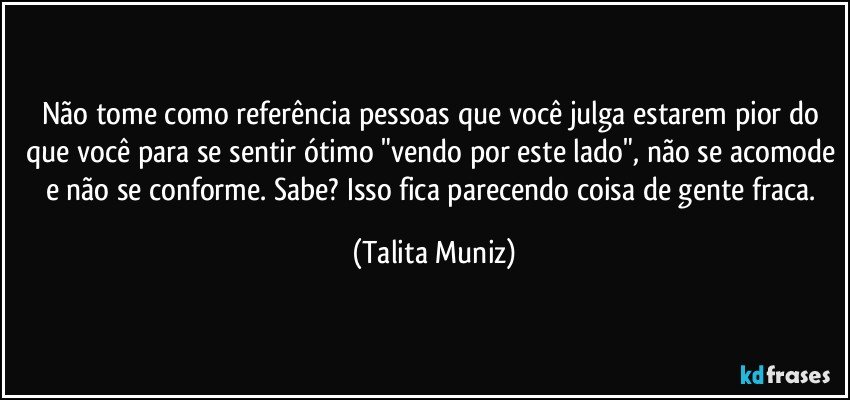 Não tome como referência pessoas que você julga estarem pior do que você para se sentir ótimo "vendo por este lado", não se acomode e não se conforme. Sabe? Isso fica parecendo coisa de gente fraca. (Talita Muniz)