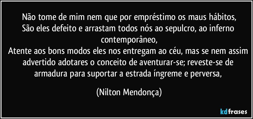 Não tome de mim nem que por empréstimo os maus hábitos,
São eles defeito e arrastam todos nós ao sepulcro, ao inferno contemporâneo,
Atente aos bons modos eles nos entregam ao céu, mas se nem assim advertido adotares o conceito de aventurar-se; reveste-se de armadura para suportar a estrada íngreme e perversa, (Nilton Mendonça)