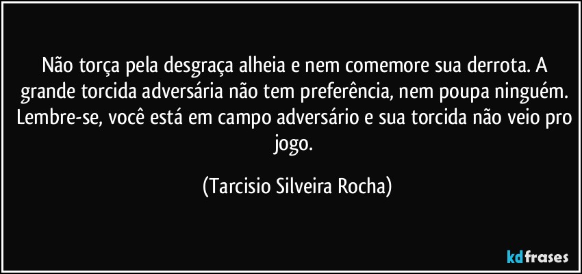 Não torça pela desgraça alheia e nem comemore sua derrota. A grande torcida adversária não tem preferência, nem poupa ninguém. Lembre-se, você está em campo adversário e sua torcida não veio pro jogo. (Tarcisio Silveira Rocha)