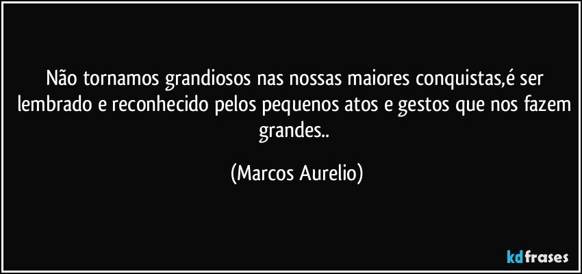 Não tornamos grandiosos nas nossas maiores conquistas,é ser lembrado e reconhecido pelos pequenos atos e gestos que nos fazem grandes.. (Marcos Aurelio)