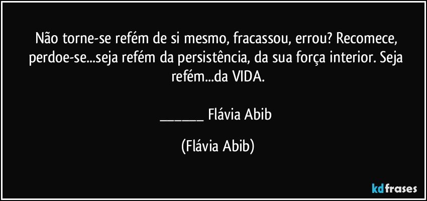 Não torne-se refém de si mesmo, fracassou, errou? Recomece, perdoe-se...seja refém da persistência, da sua força interior. Seja refém...da VIDA.

___ Flávia Abib (Flávia Abib)