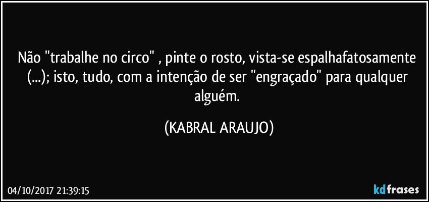 Não "trabalhe no circo" , pinte o rosto, vista-se espalhafatosamente (...); isto, tudo, com a intenção de ser "engraçado" para qualquer alguém. (KABRAL ARAUJO)