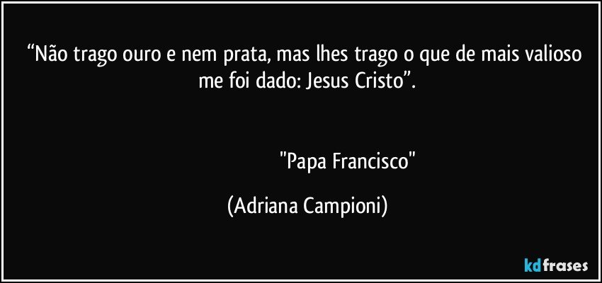 “Não trago ouro e nem prata, mas lhes trago o que de mais valioso me foi dado: Jesus Cristo”.


                                                              "Papa Francisco" (Adriana Campioni)