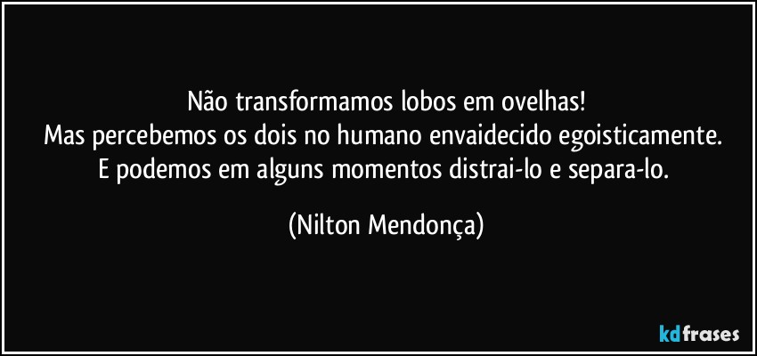 Não transformamos lobos em ovelhas!
Mas percebemos os dois no humano envaidecido egoisticamente. 
E podemos em alguns momentos distrai-lo e separa-lo. (Nilton Mendonça)