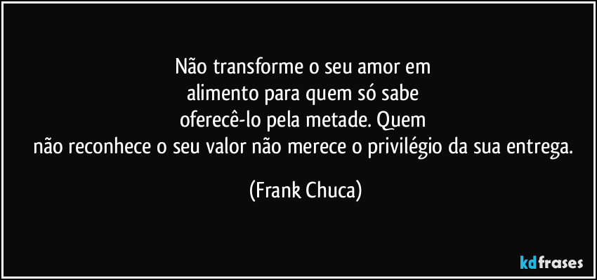 Não transforme o seu amor em 
alimento para quem só sabe 
oferecê-lo pela metade. Quem 
não reconhece o seu valor não merece o privilégio da sua entrega. (Frank Chuca)