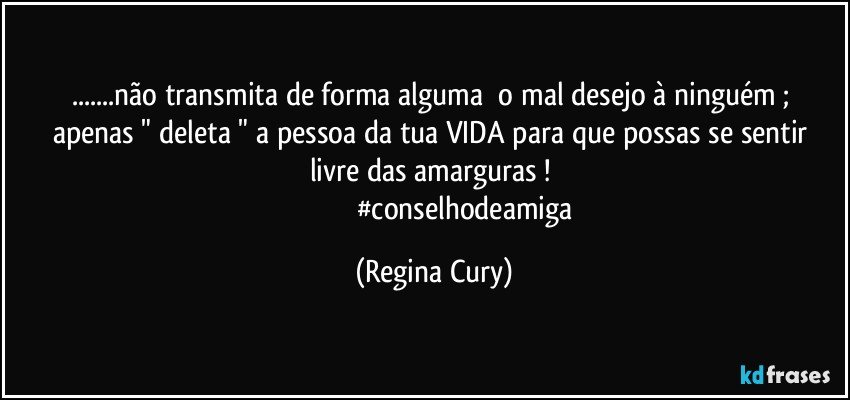 ...não transmita  de forma alguma     o mal desejo  à ninguém ; apenas " deleta " a pessoa   da tua VIDA  para que possas se sentir livre das amarguras  ! 
                                  #conselhodeamiga (Regina Cury)