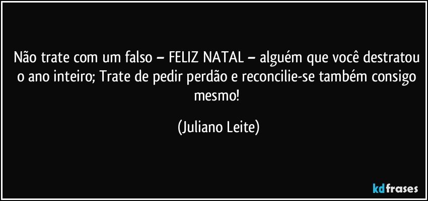 Não trate com um falso – FELIZ NATAL – alguém que você destratou o ano inteiro; Trate de pedir perdão e reconcilie-se também consigo mesmo! (Juliano Leite)