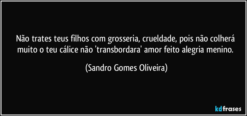 Não trates teus filhos com grosseria, crueldade, pois não colherá muito o teu cálice não 'transbordara' amor feito alegria menino. (Sandro Gomes Oliveira)