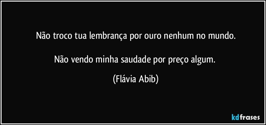 Não troco tua lembrança por ouro nenhum no mundo.

Não vendo minha saudade por preço algum. (Flávia Abib)