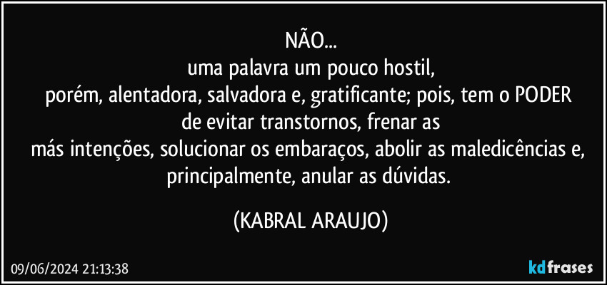 NÃO...
uma palavra um pouco hostil,
porém, alentadora, salvadora e, gratificante; pois, tem o PODER 
de evitar transtornos, frenar as
más intenções, solucionar os embaraços, abolir as maledicências e, principalmente, anular as dúvidas. (KABRAL ARAUJO)