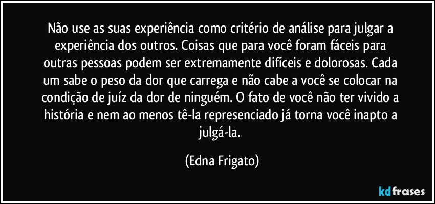 Não use as suas experiência como critério de análise para julgar a experiência dos outros. Coisas que para você foram fáceis para outras pessoas podem ser extremamente difíceis e dolorosas. Cada um sabe o peso da dor que carrega e não cabe a você se colocar na condição de juíz da dor de ninguém. O fato de você não ter vivido a história e nem ao menos tê-la represenciado já torna você inapto a julgá-la. (Edna Frigato)