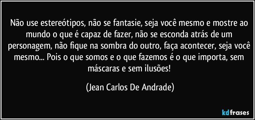 Não use estereótipos, não se fantasie, seja você mesmo e mostre ao mundo o que é capaz de fazer, não se esconda atrás de um personagem, não fique na sombra do outro, faça acontecer, seja você mesmo... Pois o que somos e o que fazemos é o que importa, sem máscaras e sem ilusões! (Jean Carlos De Andrade)