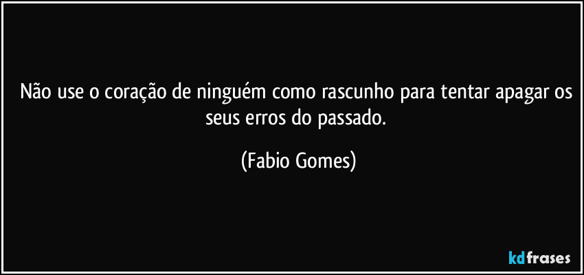 Não use o coração de ninguém como rascunho para tentar apagar os seus erros do passado. (Fabio Gomes)