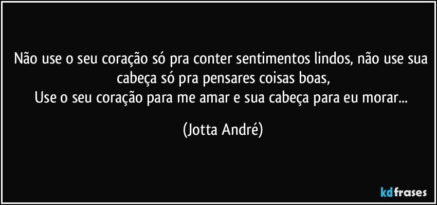 Não use o seu coração só pra conter sentimentos lindos, não use sua cabeça só pra pensares coisas boas,
Use o seu coração para me amar e sua cabeça para eu morar... (Jotta André)