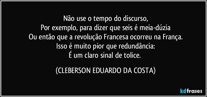 Não use o tempo do discurso,
Por exemplo, para dizer que seis é meia-dúzia
Ou então que a revolução Francesa ocorreu na França.
Isso é muito pior que redundância:
É um claro sinal de tolice. (CLEBERSON EDUARDO DA COSTA)