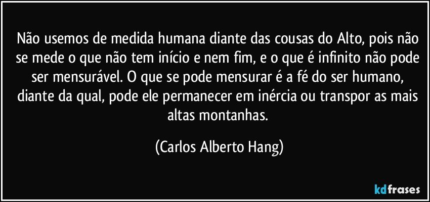 Não usemos de medida humana diante das cousas do Alto, pois não se mede o que não tem início e nem fim, e o que é infinito não pode ser mensurável. O que se pode mensurar é a fé do ser humano, diante da qual, pode ele permanecer em inércia ou transpor as mais altas montanhas. (Carlos Alberto Hang)