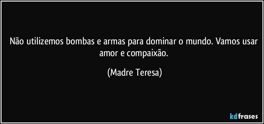 Não utilizemos bombas e armas para dominar o mundo. Vamos usar amor e compaixão. (Madre Teresa)