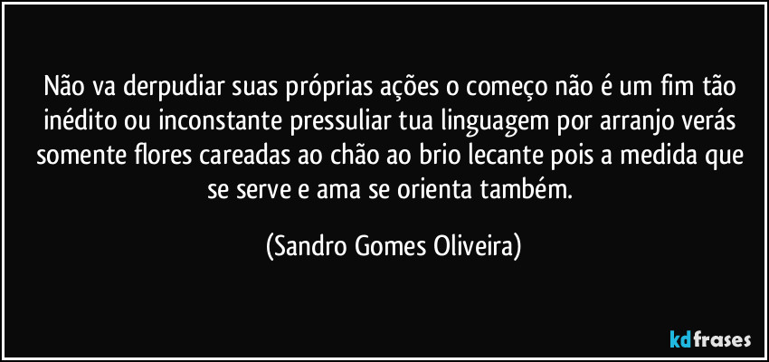 Não va derpudiar suas próprias ações o começo não é um fim tão inédito ou inconstante pressuliar tua linguagem por arranjo verás somente flores careadas ao chão ao brio lecante pois a medida que se serve e ama se orienta também. (Sandro Gomes Oliveira)