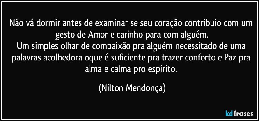 Não vá dormir antes de examinar se seu coração contribuío com um gesto de Amor e carinho para com alguém.
Um simples olhar de compaixão pra alguém necessitado de uma palavras acolhedora oque é suficiente pra trazer conforto e Paz pra alma e calma pro espírito. (Nilton Mendonça)