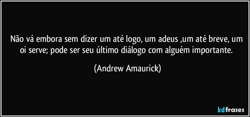 Não vá embora sem dizer um até logo, um adeus ,um até breve, um oi serve; pode ser seu último diálogo com alguém importante. (Andrew Amaurick)