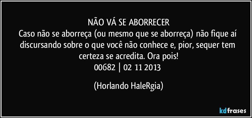 NÃO VÁ SE ABORRECER
Caso não se aborreça (ou mesmo que se aborreça) não fique aí discursando sobre o que você não conhece e, pior, sequer tem certeza se acredita. Ora pois!
00682 | 02/11/2013 (Horlando HaleRgia)