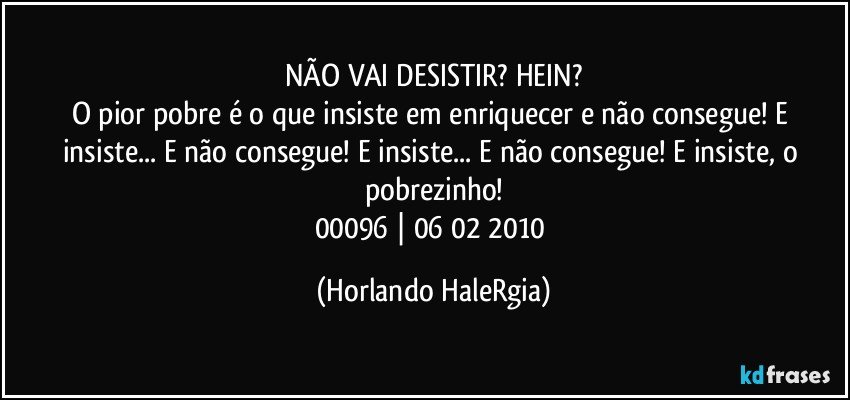 NÃO VAI DESISTIR? HEIN?
O pior pobre é o que insiste em enriquecer e não consegue! E insiste... E não consegue! E insiste... E não consegue! E insiste, o pobrezinho!
00096 | 06/02/2010 (Horlando HaleRgia)