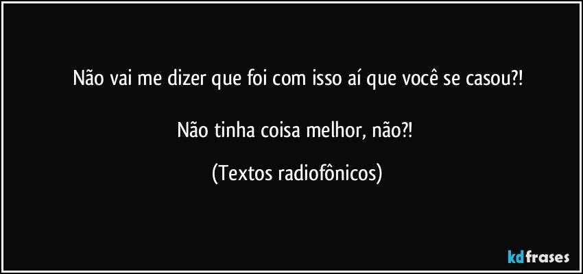 Não vai me dizer que foi com isso aí que você se casou?!

Não tinha coisa melhor, não?! (Textos radiofônicos)