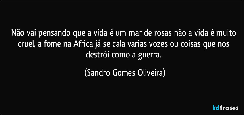 Não vai pensando que a vida é um mar de rosas não a vida é muito cruel, a fome na Africa já se cala varias vozes ou coisas que nos destrói como a guerra. (Sandro Gomes Oliveira)