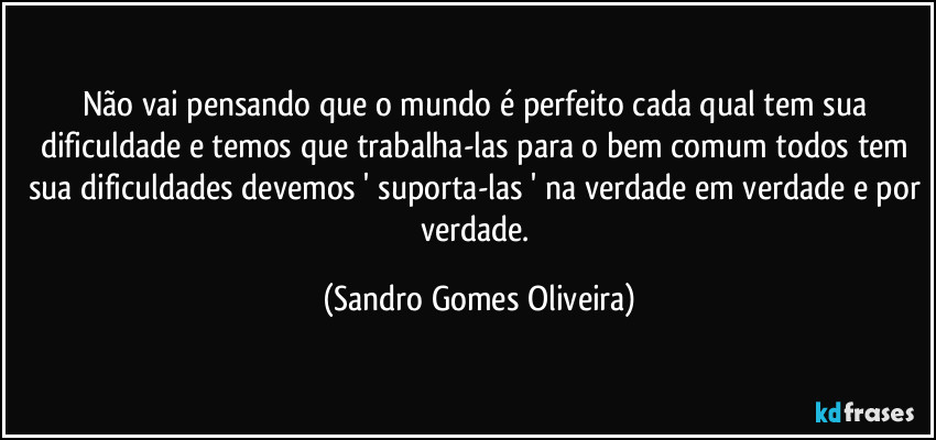 Não vai pensando que o mundo é perfeito cada qual tem sua dificuldade e temos que trabalha-las para o bem comum todos tem sua dificuldades devemos ' suporta-las ' na verdade em verdade e por verdade. (Sandro Gomes Oliveira)