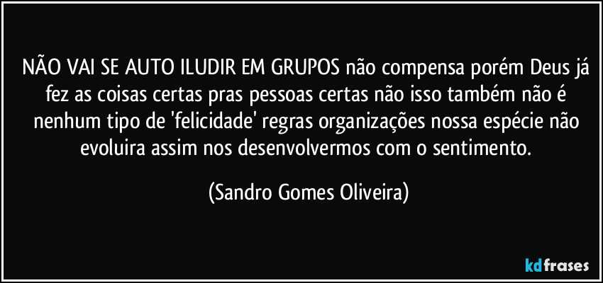 NÃO VAI SE AUTO ILUDIR EM GRUPOS não compensa porém Deus já fez as coisas certas pras pessoas certas não isso também não é nenhum tipo de 'felicidade' regras organizações nossa espécie não evoluira assim nos desenvolvermos com o sentimento. (Sandro Gomes Oliveira)