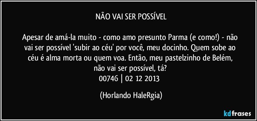 NÃO VAI SER POSSÍVEL

Apesar de amá-la muito - como amo presunto Parma (e como!) - não vai ser possível 'subir ao céu' por você, meu docinho. Quem sobe ao céu é alma morta ou quem voa. Então, meu pastelzinho de Belém, não vai ser possível, tá? 
00746 | 02/12/2013  (Horlando HaleRgia)