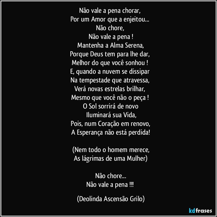 Não vale a pena chorar, 
Por um Amor que a enjeitou... 
Não chore, 
Não vale a pena !
 Mantenha a Alma Serena,  
Porque Deus tem para lhe dar, 
Melhor do que você sonhou !  
E, quando a nuvem se dissipar 
Na tempestade que atravessa, 
Verá novas estrelas brilhar, 
Mesmo que você não o peça !  
O Sol sorrirá de novo
 Iluminará sua Vida,
 Pois, num Coração em renovo,  
A Esperança não está perdida!

(Nem todo o homem merece,
As lágrimas de uma Mulher)

Não chore...
Não vale a pena !!! (Deolinda Ascensão Grilo)