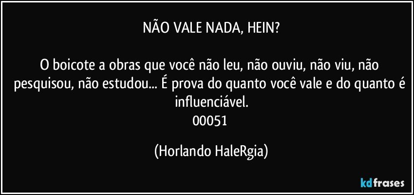 NÃO VALE NADA, HEIN?

O boicote a obras que você não leu, não ouviu, não viu, não pesquisou, não estudou... É prova do quanto você vale e do quanto é influenciável.
00051 (Horlando HaleRgia)