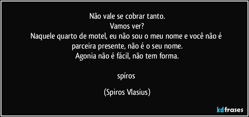 Não vale se cobrar tanto.
Vamos ver?
Naquele quarto de motel, eu não sou o meu nome e você não é parceira presente, não é o seu nome.
Agonia não é fácil, não tem forma.

spíros (Spiros Vlasius)