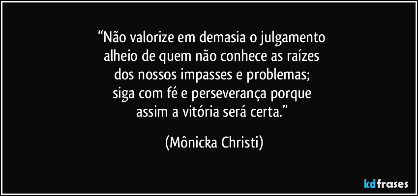 “Não valorize em demasia o julgamento 
alheio de quem não conhece as raízes 
dos nossos impasses e problemas; 
siga com fé e perseverança porque 
assim a vitória será certa.” (Mônicka Christi)